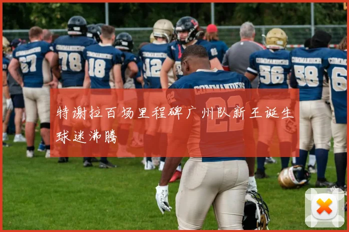 特谢拉百场里程碑广州队新王诞生球迷沸腾