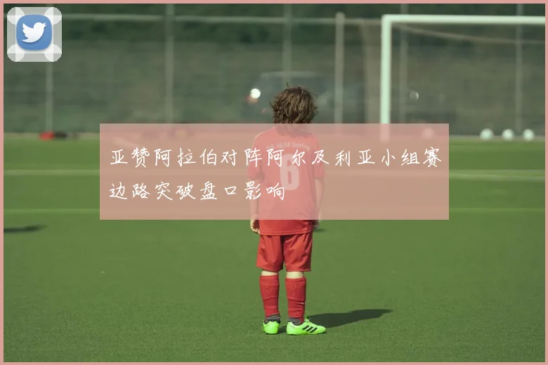亚赞阿拉伯对阵阿尔及利亚小组赛边路突破盘口影响