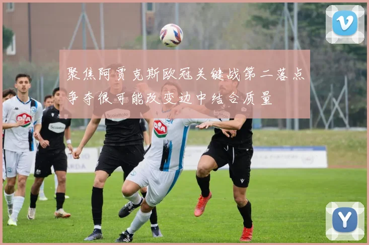 聚焦阿贾克斯欧冠关键战第二落点争夺很可能改变边中结合质量