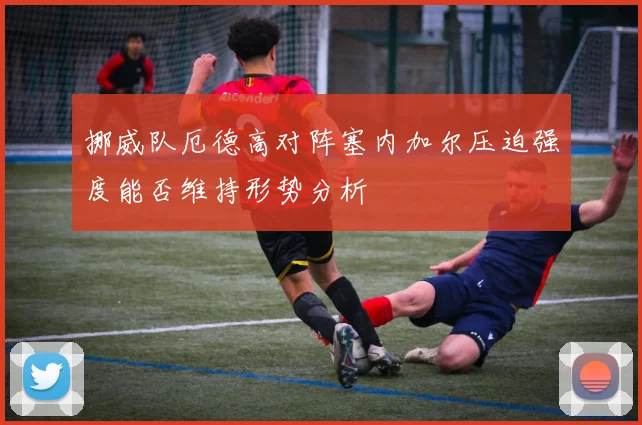 挪威队厄德高对阵塞内加尔压迫强度能否维持形势分析