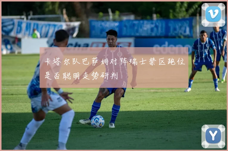 卡塔尔队巴萨姆对阵瑞士禁区跑位是否聪明走势研判
