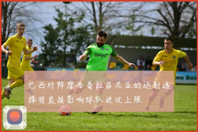 巴西对阵摩洛哥拉菲尼亚的远射选择将直接影响球队进攻上限