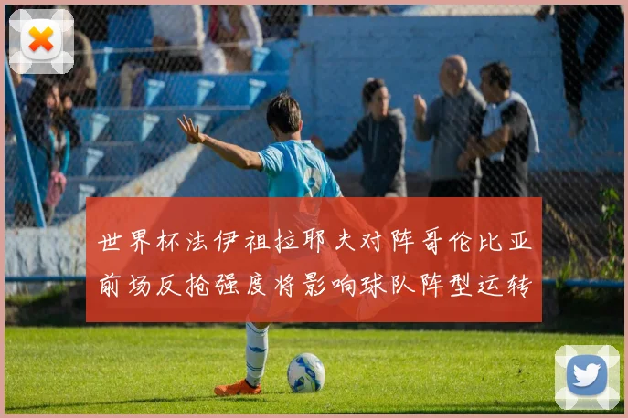 世界杯法伊祖拉耶夫对阵哥伦比亚前场反抢强度将影响球队阵型运转