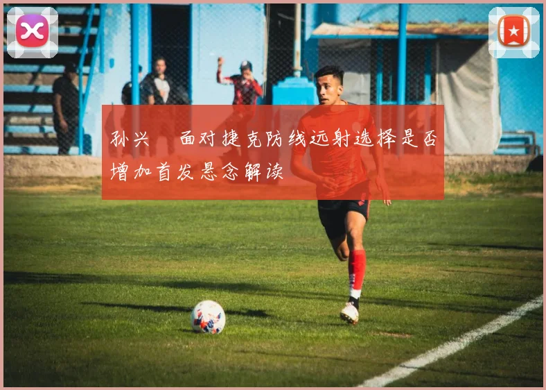孙兴慜面对捷克防线远射选择是否增加首发悬念解读