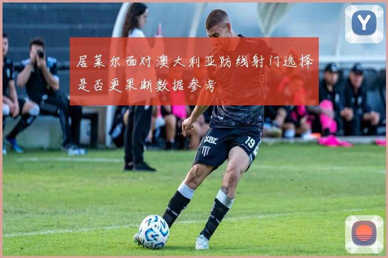 居莱尔面对澳大利亚防线射门选择是否更果断数据参考