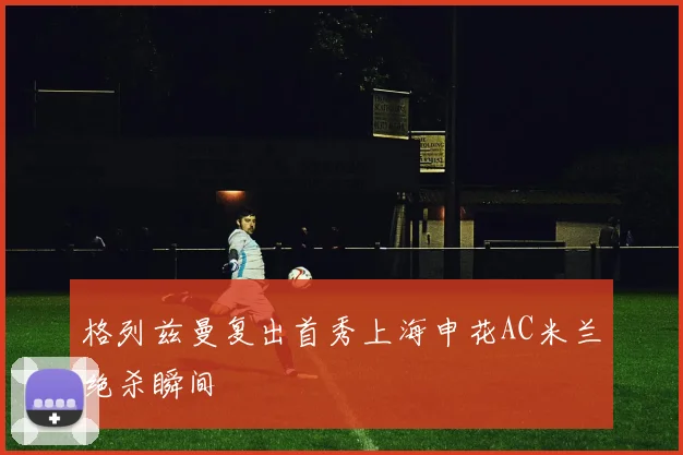 格列兹曼复出首秀上海申花AC米兰绝杀瞬间