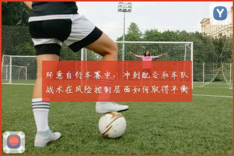 环意自行车赛中，冲刺配合和车队战术在风险控制层面如何取得平衡