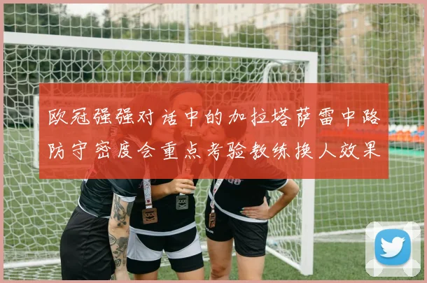 欧冠强强对话中的加拉塔萨雷中路防守密度会重点考验教练换人效果