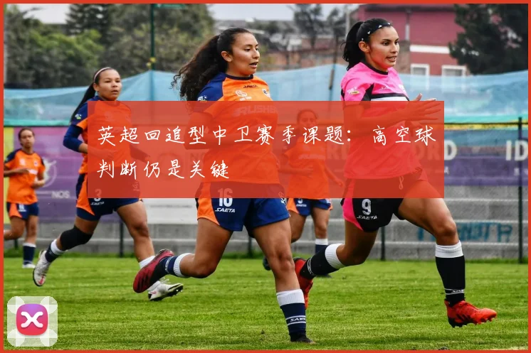 英超回追型中卫赛季课题：高空球判断仍是关键
