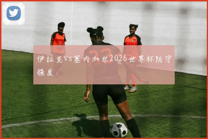 伊拉克vs塞内加尔2026世界杯防守强度