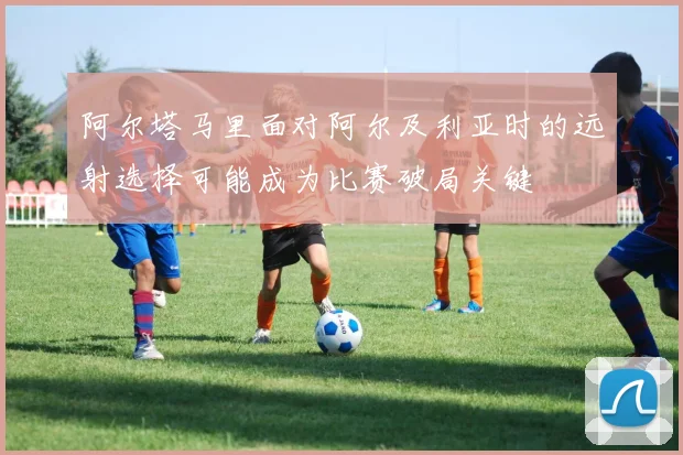 阿尔塔马里面对阿尔及利亚时的远射选择可能成为比赛破局关键