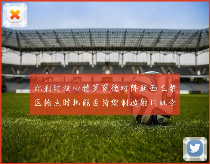 比利时核心特罗萨德对阵新西兰禁区抢点时机能否持续制造射门机会