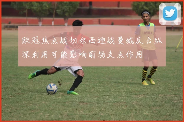 欧冠焦点战切尔西迎战曼城反击纵深利用可能影响前场支点作用