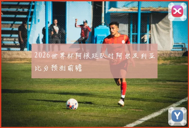 2026世界杯阿根廷队对阿尔及利亚比分预测前瞻